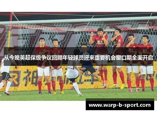 从今晚英超保级争议回顾年轻球员迎来重要机会窗口期全面开启 从今晚英超保级争议回顾年轻球员迎来重要机会窗口期全面开启