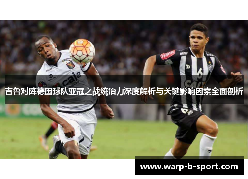 吉鲁对阵德国球队亚冠之战统治力深度解析与关键影响因素全面剖析 吉鲁对阵德国球队亚冠之战统治力深度解析与关键影响因素全面剖析