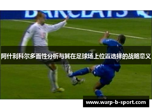 阿什利科尔多面性分析与其在足球场上位置选择的战略意义 阿什利科尔多面性分析与其在足球场上位置选择的战略意义