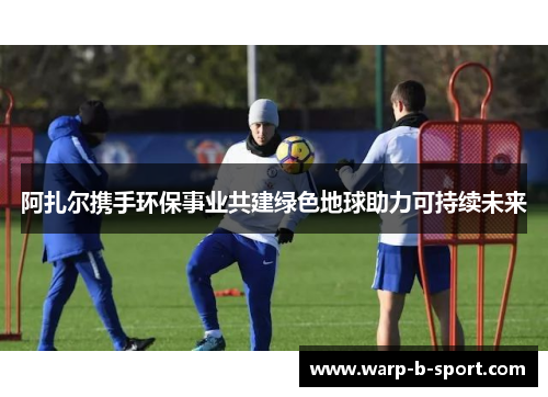 阿扎尔携手环保事业共建绿色地球助力可持续未来